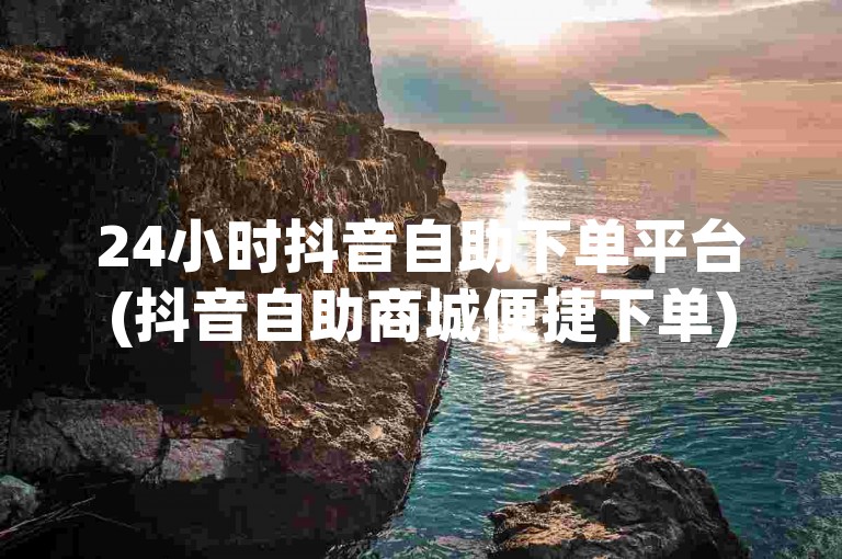 24小时抖音自助下单平台(抖音自助商城便捷下单)