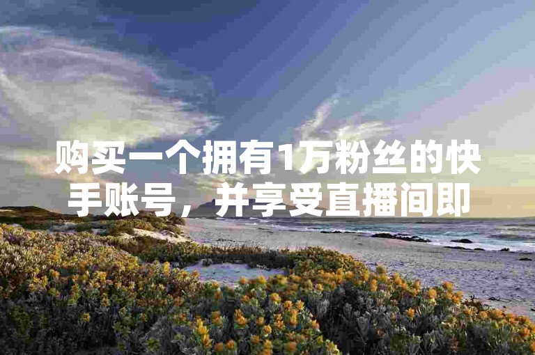 购买一个拥有1万粉丝的快手账号，并享受直播间即时人气提升服务。