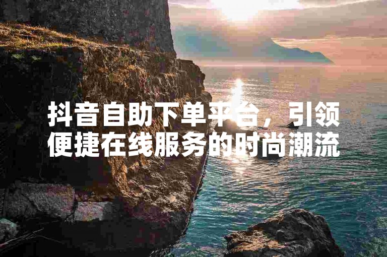 抖音自助下单平台，引领便捷在线服务的时尚潮流。