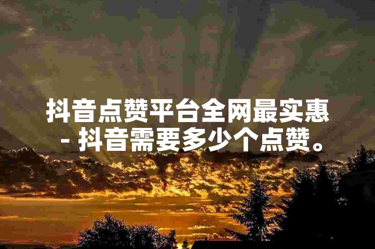 抖音点赞平台全网最实惠 - 抖音需要多少个点赞。