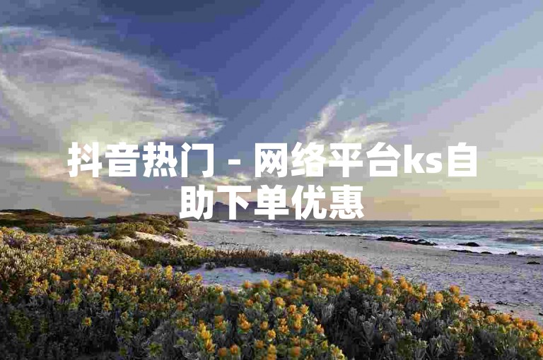 抖音热门 - 网络平台ks自助下单优惠