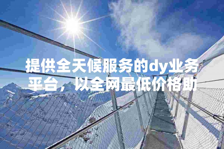 提供全天候服务的dy业务平台，以全网最低价格助力账号迅速增长。