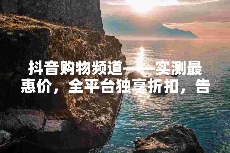 抖音购物频道——实测最惠价，全平台独享折扣，告别支付高昂费用的烦恼！