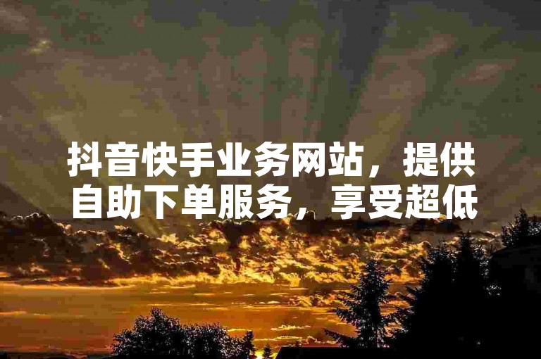 抖音快手业务网站，提供自助下单服务，享受超低价优惠。
