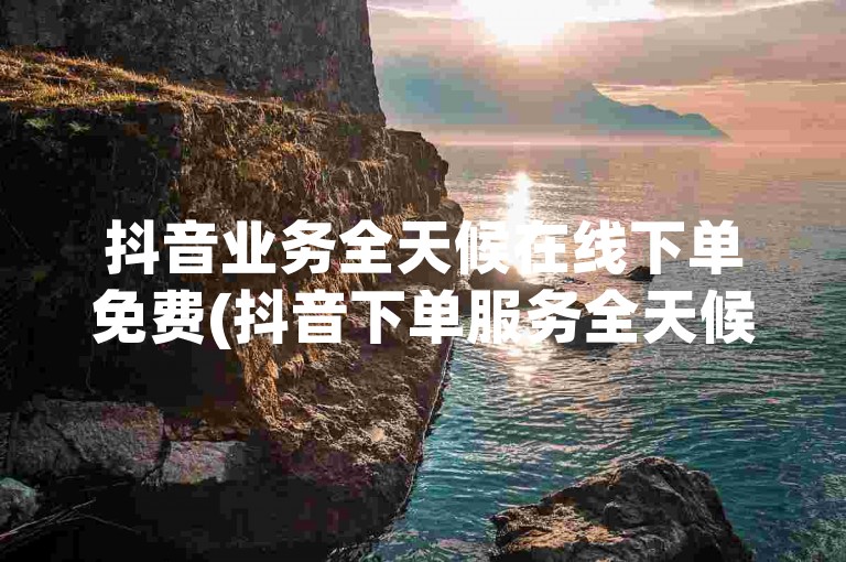 抖音业务全天候在线下单免费(抖音下单服务全天候在线 免费咨询)