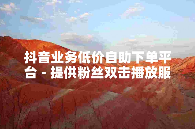 抖音业务低价自助下单平台 - 提供粉丝双击播放服务，仅需0.01元，助力大地马山房产活动推广。