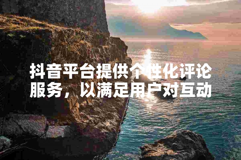 抖音平台提供个性化评论服务，以满足用户对互动体验的独特需求。