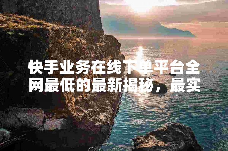 快手业务在线下单平台全网最低的最新揭秘，最实惠的在线下单平台，快手业务全网首选！2024必学。
