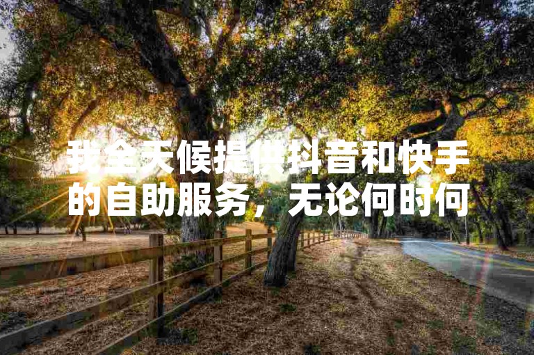 我全天候提供抖音和快手的自助服务，无论何时何地，只需一键操作，即可享受24小时不间断的便捷体验。