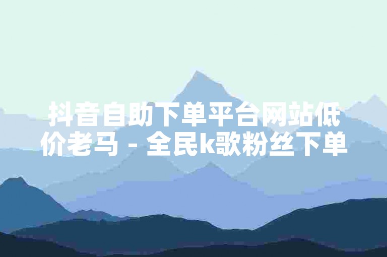 抖音自助下单平台网站低价老马 - 全民k歌粉丝下单平台官网入口