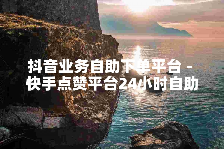 抖音业务自助下单平台 - 快手点赞平台24小时自助下单