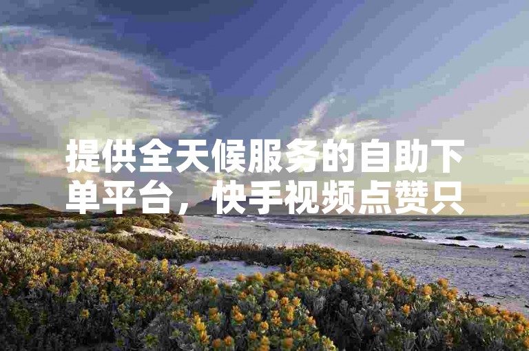 提供全天候服务的自助下单平台，快手视频点赞只需一元即可获得100个赞。