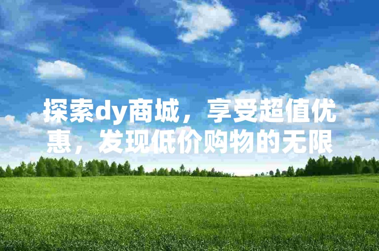 探索dy商城，享受超值优惠，发现低价购物的无限乐趣。