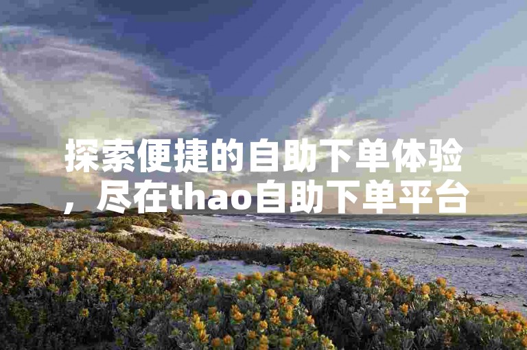 探索便捷的自助下单体验，尽在thao自助下单平台，轻松下载并享受优惠。