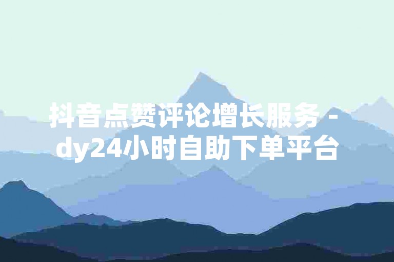 抖音点赞评论增长服务 - dy24小时自助下单平台