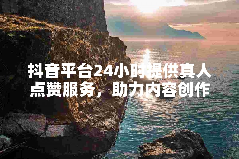 抖音平台24小时提供真人点赞服务，助力内容创作者获得更多曝光。