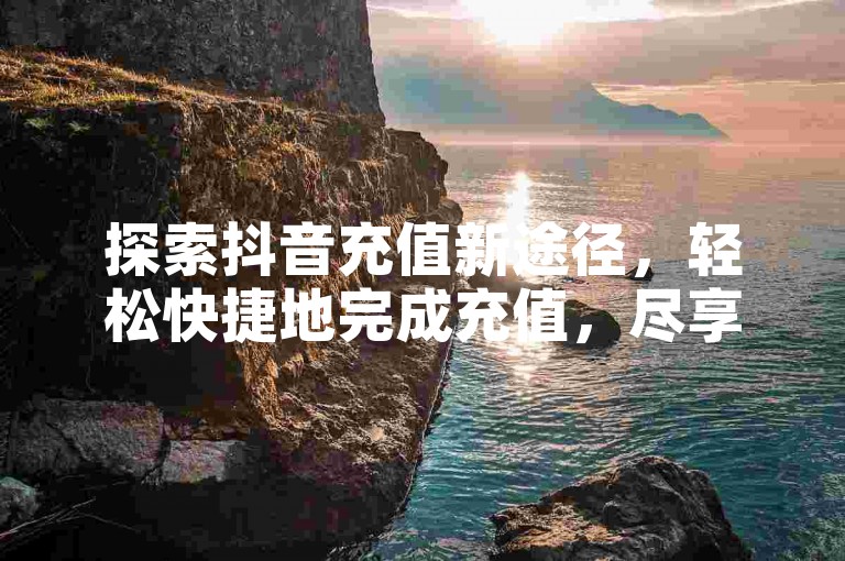探索抖音充值新途径，轻松快捷地完成充值，尽享丰富的抖音娱乐体验。