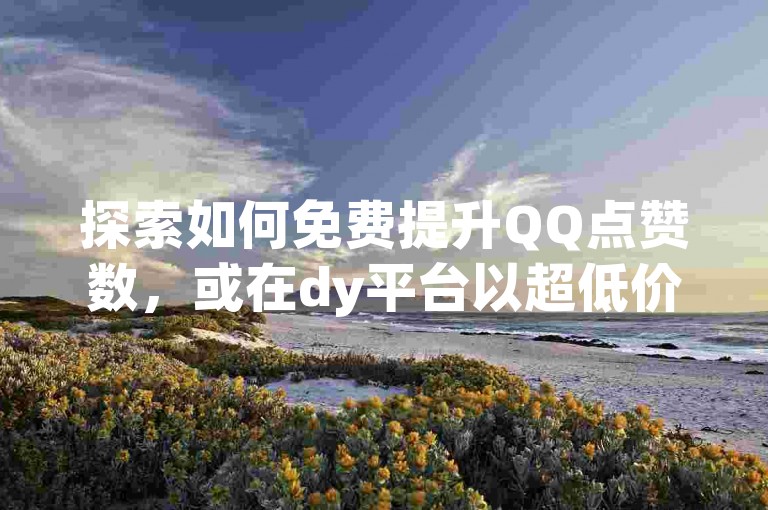 探索如何免费提升QQ点赞数，或在dy平台以超低价格自助购买赞和粉丝，享受3元换取10000粉丝的优惠。