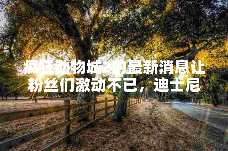 疯狂动物城2的最新消息让粉丝们激动不已，迪士尼D23展会上将有重大消息公布！
