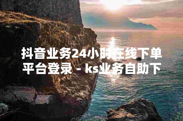 抖音业务24小时在线下单平台登录 - ks业务自助下单网站最低价,dy亲密度自助免费下单平台