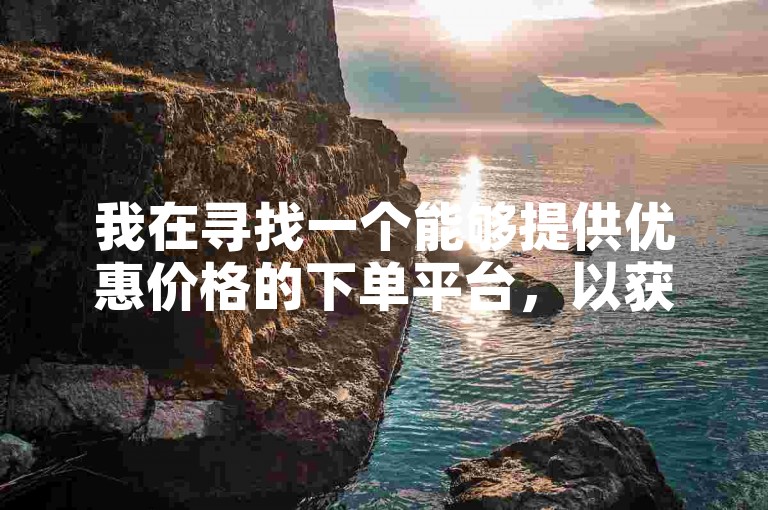 我在寻找一个能够提供优惠价格的下单平台，以获取更经济的购物体验。