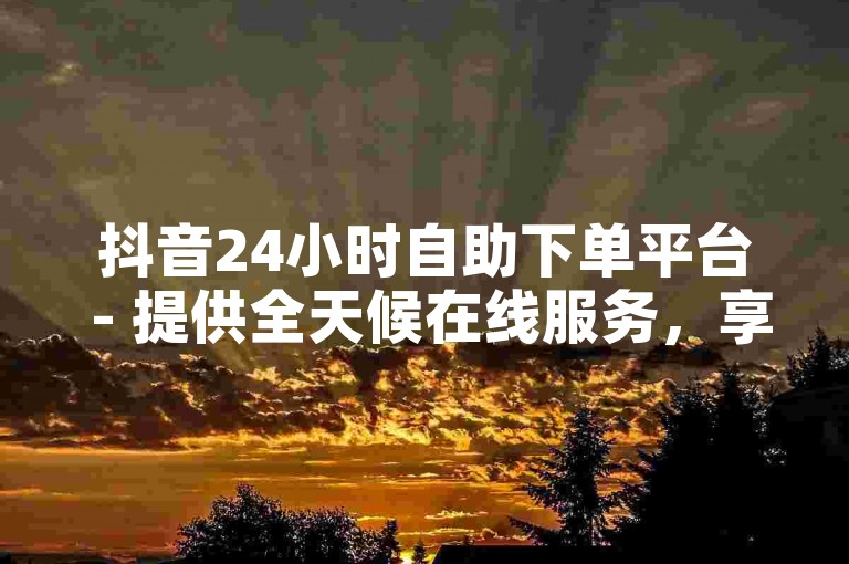 抖音24小时自助下单平台 - 提供全天候在线服务，享受优惠价格。