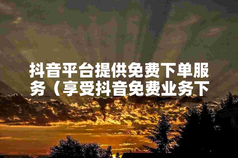 抖音平台提供免费下单服务（享受抖音免费业务下单优惠）。