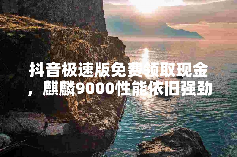 抖音极速版免费领取现金，麒麟9000性能依旧强劲。