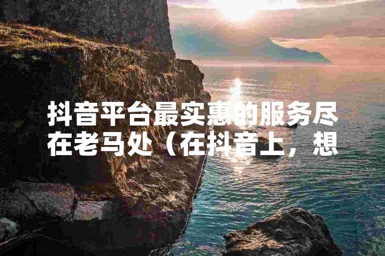 抖音平台最实惠的服务尽在老马处（在抖音上，想要找到性价比最高的服务？找老马准没错！）。