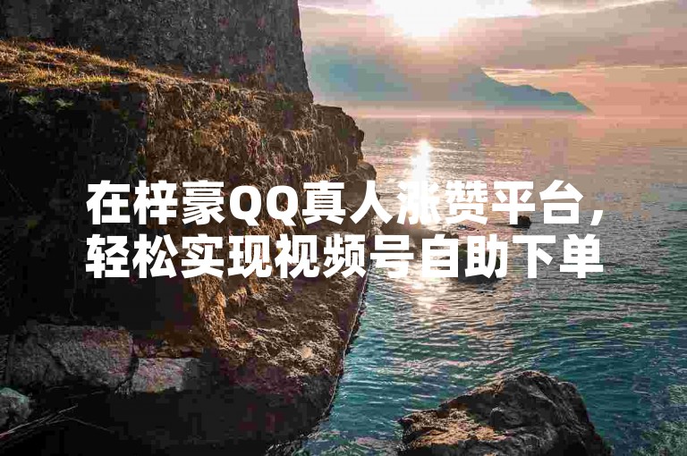 在梓豪QQ真人涨赞平台，轻松实现视频号自助下单，助力内容快速传播。