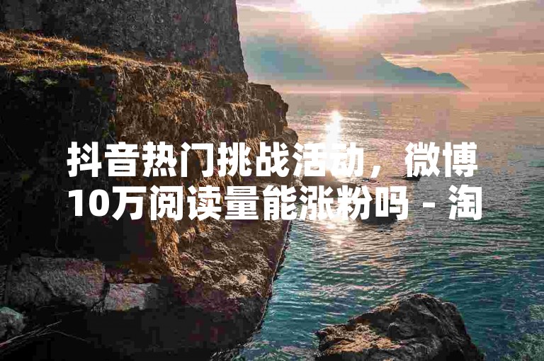 抖音热门挑战活动，微博10万阅读量能涨粉吗 - 淘宝24小时优惠专区 - 快速增加1000关注。
