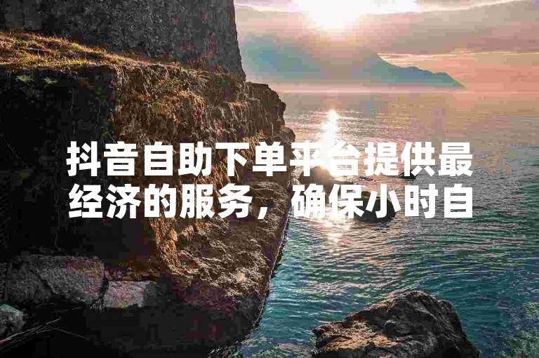 抖音自助下单平台提供最经济的服务，确保小时自助下单的安全性。