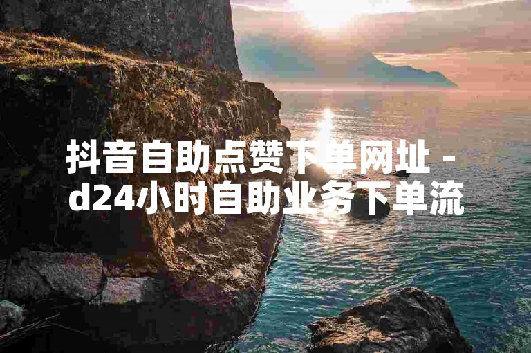 抖音自助点赞下单网址 - d24小时自助业务下单流程