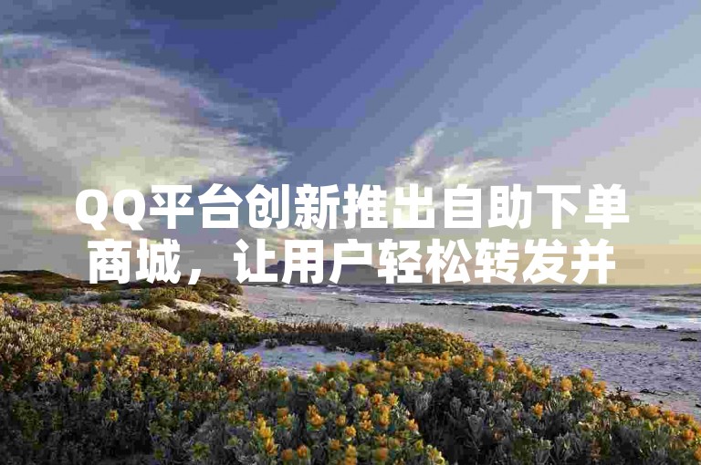 QQ平台创新推出自助下单商城，让用户轻松转发并完成购买，开启便捷购物的新篇章。
