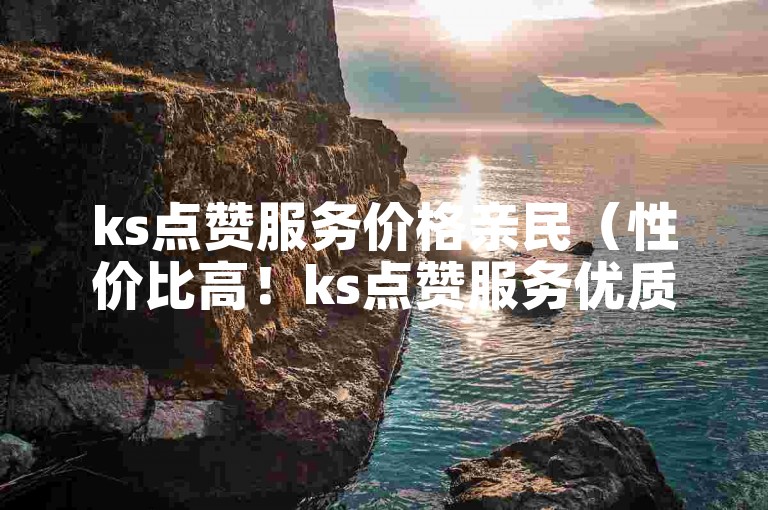 ks点赞服务价格亲民（性价比高！ks点赞服务优质选择）