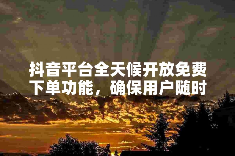 抖音平台全天候开放免费下单功能，确保用户随时享受便捷的购物体验。