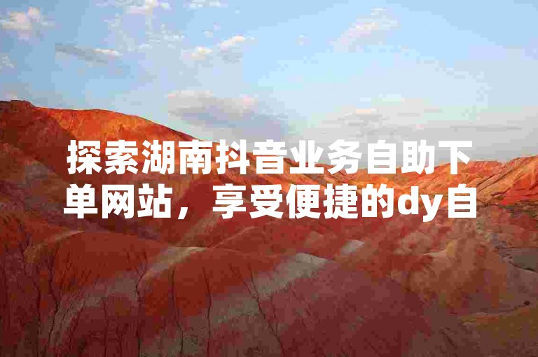 探索湖南抖音业务自助下单网站，享受便捷的dy自助下单服务。