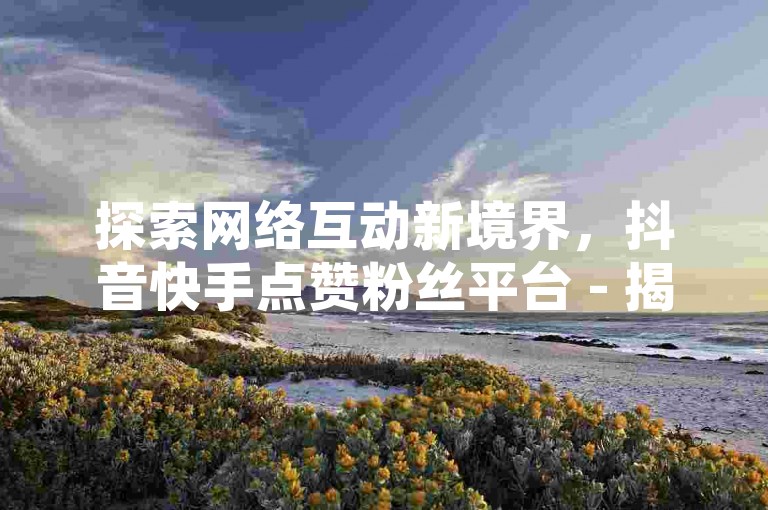 探索网络互动新境界，抖音快手点赞粉丝平台 - 揭秘QQ空间点赞充值的高效策略 - 亲密关系速成秘籍。
