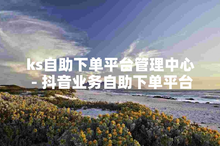 ks自助下单平台管理中心 - 抖音业务自助下单平台黑，这是一个提供便捷服务的平台。