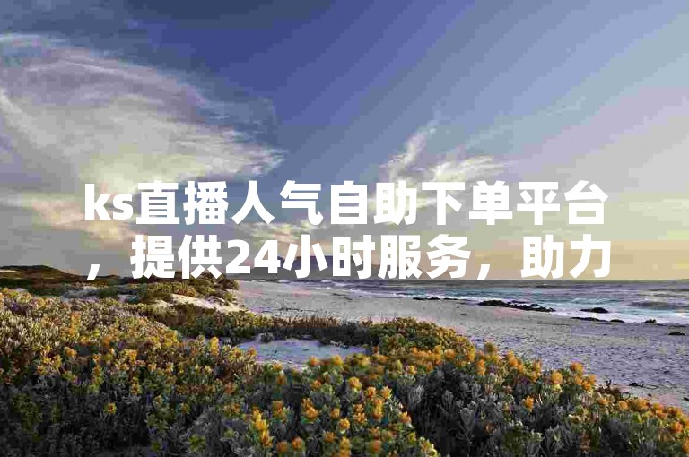 ks直播人气自助下单平台，提供24小时服务，助力您的抖音账号快速提升人气。
