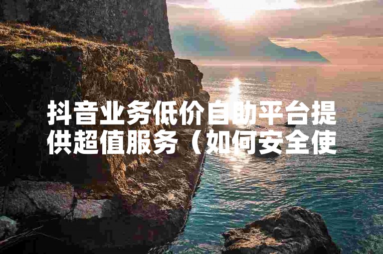 抖音业务低价自助平台提供超值服务（如何安全使用抖音业务低价自助平台）。