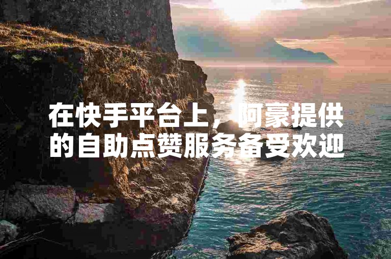 在快手平台上，阿豪提供的自助点赞服务备受欢迎。