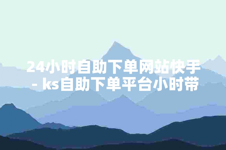24小时自助下单网站快手 - ks自助下单平台小时带热量。
