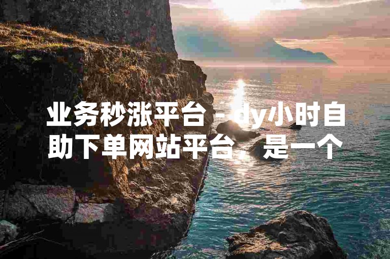 业务秒涨平台 - dy小时自助下单网站平台，是一个提供便捷服务的网络平台。