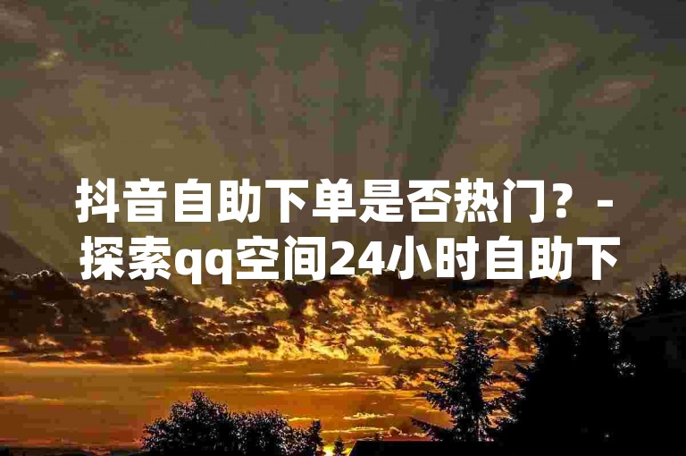 抖音自助下单是否热门？- 探索qq空间24小时自助下单平台的使用趋势。