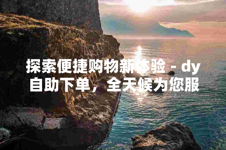 探索便捷购物新体验 - dy自助下单，全天候为您服务。