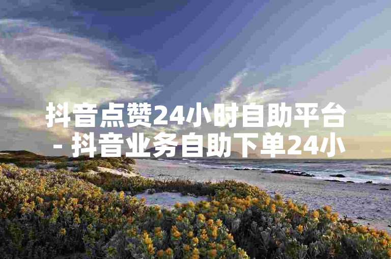 抖音点赞24小时自助平台 - 抖音业务自助下单24小时