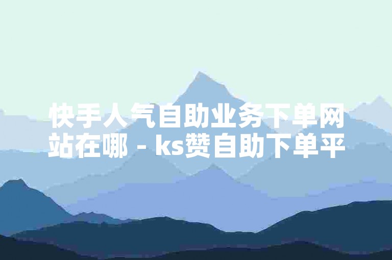 快手人气自助业务下单网站在哪 - ks赞自助下单平台老马