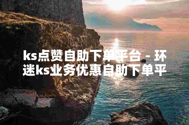 ks点赞自助下单平台 - 环迷ks业务优惠自助下单平台