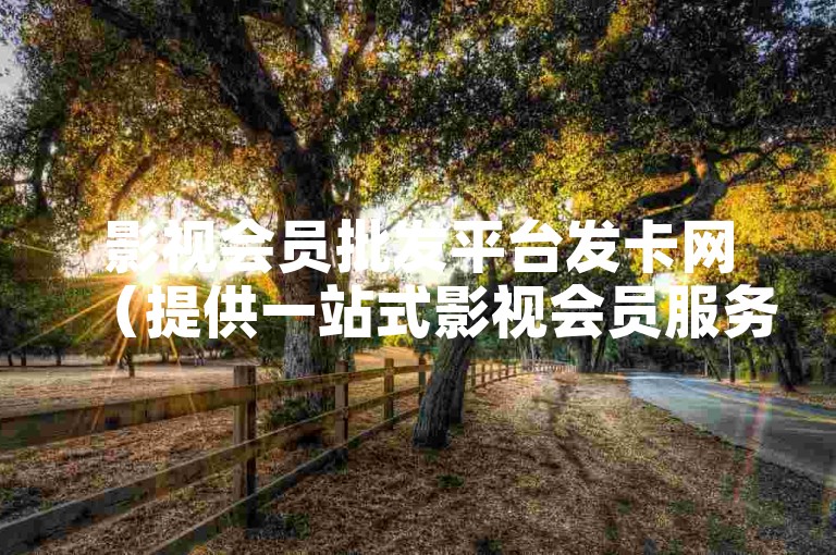 影视会员批发平台发卡网（提供一站式影视会员服务，包括会员批发和发卡）